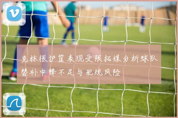克林根护筐表现受限拓媒分析球队替补中锋不足与犯规风险