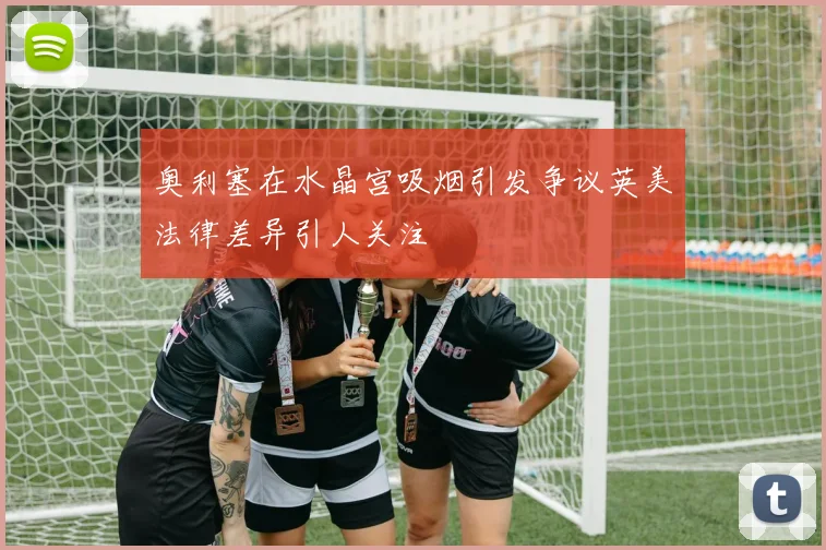 奥利塞在水晶宫吸烟引发争议英美法律差异引人关注