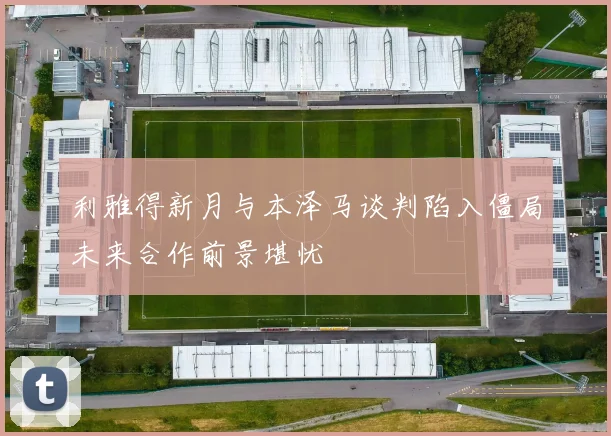 利雅得新月与本泽马谈判陷入僵局未来合作前景堪忧