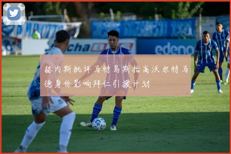 赫内斯批评马特乌斯抬高沃尔特马德身价影响拜仁引援计划