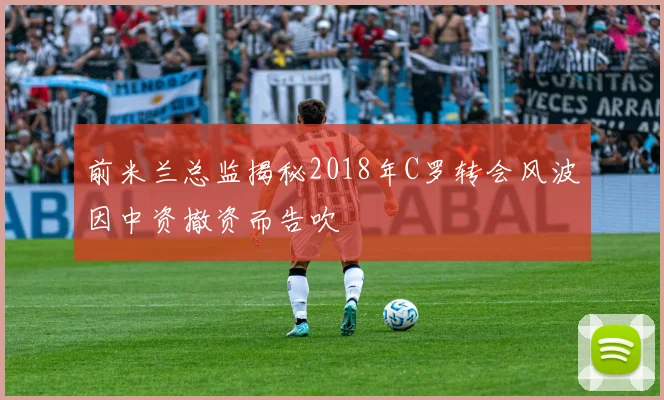 前米兰总监揭秘2018年C罗转会风波因中资撤资而告吹