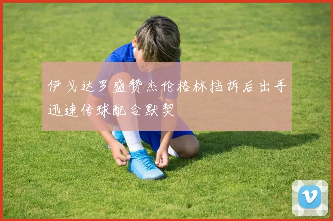 伊戈达罗盛赞杰伦格林挡拆后出手迅速传球配合默契