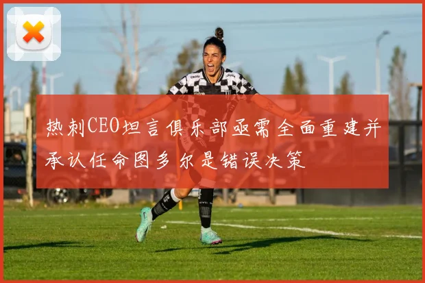 热刺CEO坦言俱乐部亟需全面重建并承认任命图多尔是错误决策