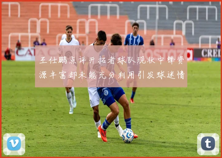 王仕鹏点评开拓者球队现状中锋资源丰富却未能充分利用引发球迷情感交织