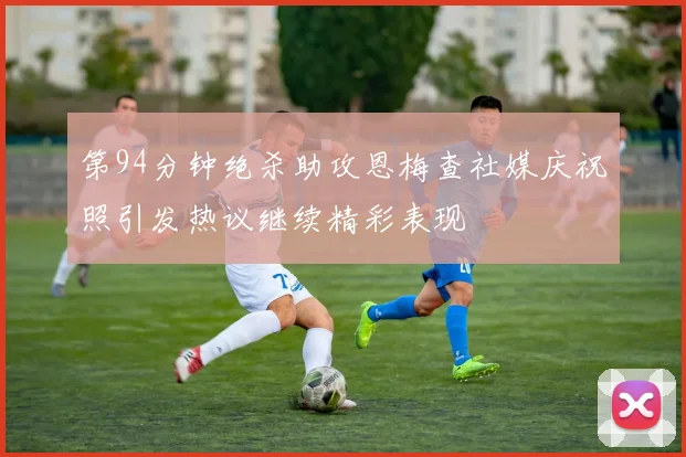 第94分钟绝杀助攻恩梅查社媒庆祝照引发热议继续精彩表现