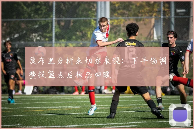 莫布里分析米切尔表现：下半场调整投篮点后状态回暖