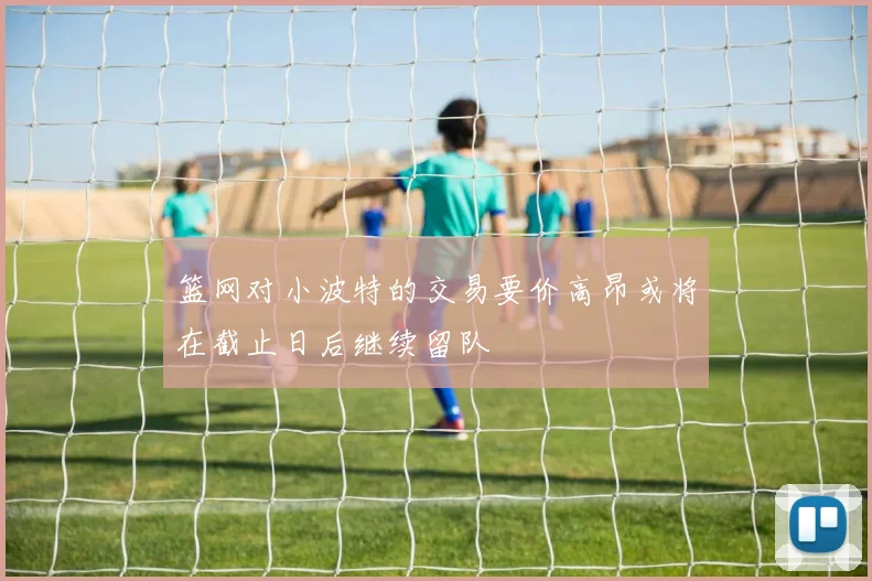 篮网对小波特的交易要价高昂或将在截止日后继续留队