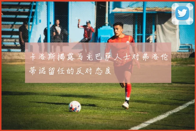 卡洛斯揭露马竞巴萨人士对弗洛伦蒂诺留任的反对态度