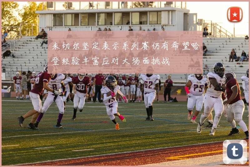米切尔坚定表示系列赛仍有希望哈登经验丰富应对大场面挑战