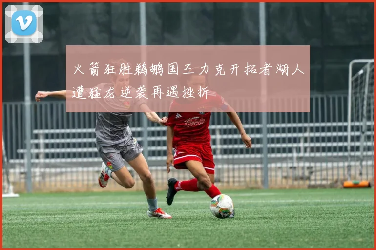 火箭狂胜鹈鹕国王力克开拓者湖人遭猛龙逆袭再遇挫折