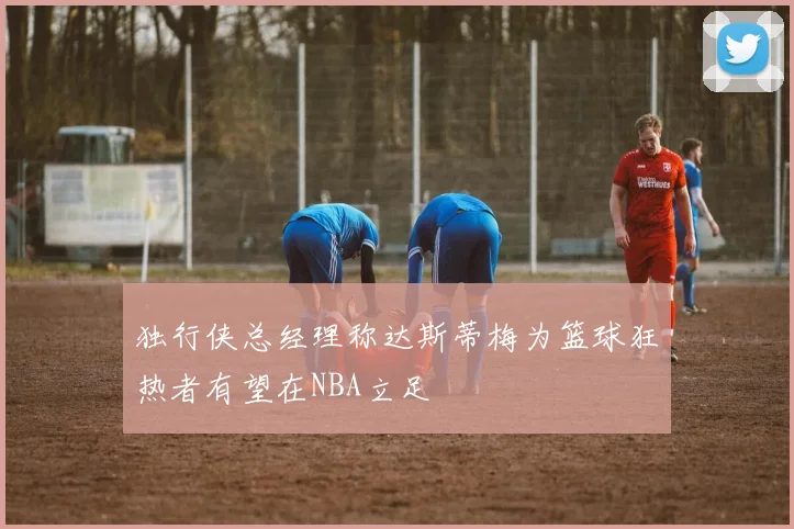 独行侠总经理称达斯蒂梅为篮球狂热者有望在NBA立足