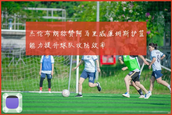 杰伦布朗称赞阿马里威廉姆斯护筐能力提升球队攻防效率