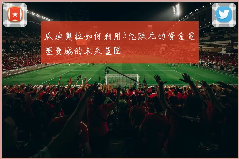 瓜迪奥拉如何利用5亿欧元的资金重塑曼城的未来蓝图