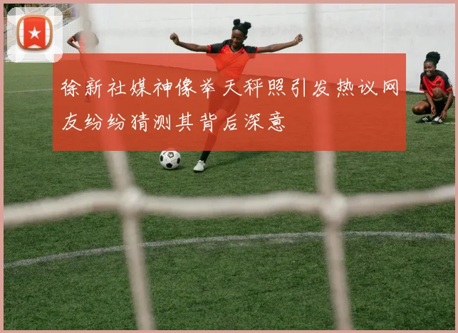 徐新社媒神像举天秤照引发热议网友纷纷猜测其背后深意